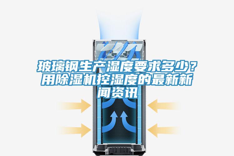 玻璃鋼生產(chǎn)濕度要求多少？用除濕機控濕度的最新新聞資訊