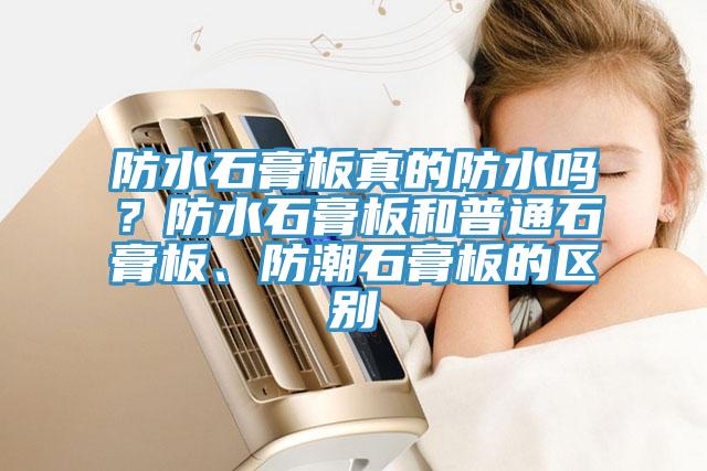防水石膏板真的防水嗎？防水石膏板和普通石膏板、防潮石膏板的區(qū)別