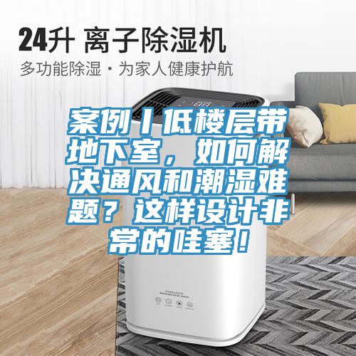 案例丨低樓層帶地下室，如何解決通風和潮濕難題？這樣設計非常的哇塞！