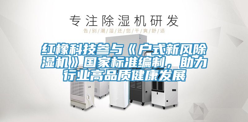 紅橡科技參與《戶式新風(fēng)除濕機(jī)》國(guó)家標(biāo)準(zhǔn)編制，助力行業(yè)高品質(zhì)健康發(fā)展